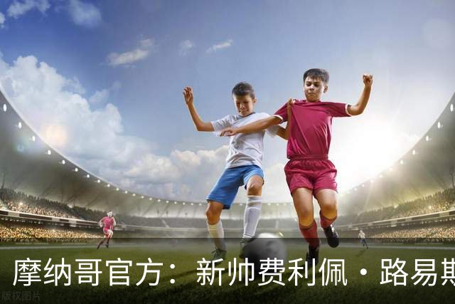 摩纳哥官方：新帅费利佩·路易斯正式上任，即将开启季前备战工作