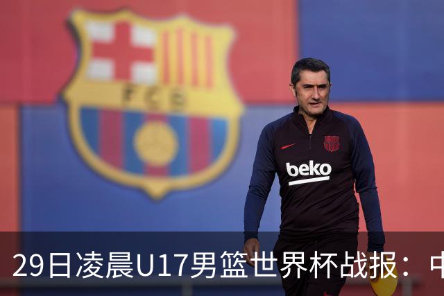 29日凌晨U17男篮世界杯战报：中国男篮跌至第三，亚洲队惨遭三连败